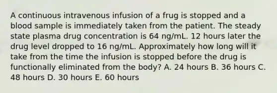 A continuous intravenous infusion of a frug is stopped and a blood sample is immediately taken from the patient. The steady state plasma drug concentration is 64 ng/mL. 12 hours later the drug level dropped to 16 ng/mL. Approximately how long will it take from the time the infusion is stopped before the drug is functionally eliminated from the body? A. 24 hours B. 36 hours C. 48 hours D. 30 hours E. 60 hours