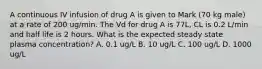 A continuous IV infusion of drug A is given to Mark (70 kg male) at a rate of 200 ug/min. The Vd for drug A is 77L, CL is 0.2 L/min and half life is 2 hours. What is the expected steady state plasma concentration? A. 0.1 ug/L B. 10 ug/L C. 100 ug/L D. 1000 ug/L