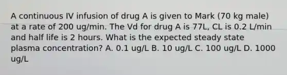 A continuous IV infusion of drug A is given to Mark (70 kg male) at a rate of 200 ug/min. The Vd for drug A is 77L, CL is 0.2 L/min and half life is 2 hours. What is the expected steady state plasma concentration? A. 0.1 ug/L B. 10 ug/L C. 100 ug/L D. 1000 ug/L