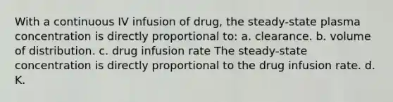 With a continuous IV infusion of drug, the steady-state plasma concentration is directly proportional to: a. clearance. b. volume of distribution. c. drug infusion rate The steady-state concentration is directly proportional to the drug infusion rate. d. K.