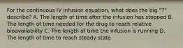 For the continuous IV infusion equation, what does the big "T" describe? A. The length of time after the infusion has stopped B. The length of time needed for the drug to reach relative bioavailability C. The length of time the infusion is running D. The length of time to reach steady state