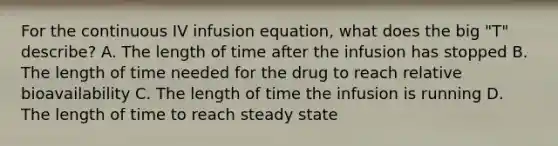 For the continuous IV infusion equation, what does the big "T" describe? A. The length of time after the infusion has stopped B. The length of time needed for the drug to reach relative bioavailability C. The length of time the infusion is running D. The length of time to reach steady state