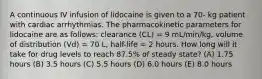 A continuous IV infusion of lidocaine is given to a 70- kg patient with cardiac arrhythmias. The pharmacokinetic parameters for lidocaine are as follows: clearance (CL) = 9 mL/min/kg, volume of distribution (Vd) = 70 L, half-life = 2 hours. How long will it take for drug levels to reach 87.5% of steady state? (A) 1.75 hours (B) 3.5 hours (C) 5.5 hours (D) 6.0 hours (E) 8.0 hours