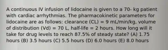 A continuous IV infusion of lidocaine is given to a 70- kg patient with cardiac arrhythmias. The pharmacokinetic parameters for lidocaine are as follows: clearance (CL) = 9 mL/min/kg, volume of distribution (Vd) = 70 L, half-life = 2 hours. How long will it take for drug levels to reach 87.5% of steady state? (A) 1.75 hours (B) 3.5 hours (C) 5.5 hours (D) 6.0 hours (E) 8.0 hours