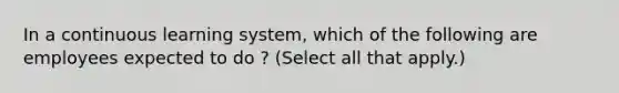 In a continuous learning system, which of the following are employees expected to do ? (Select all that apply.)