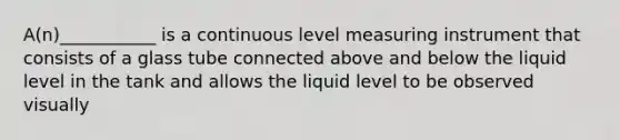 A(n)___________ is a continuous level measuring instrument that consists of a glass tube connected above and below the liquid level in the tank and allows the liquid level to be observed visually