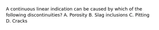 A continuous linear indication can be caused by which of the following discontinuities? A. Porosity B. Slag inclusions C. Pitting D. Cracks