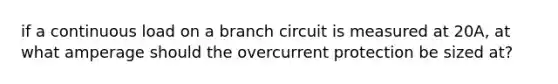 if a continuous load on a branch circuit is measured at 20A, at what amperage should the overcurrent protection be sized at?