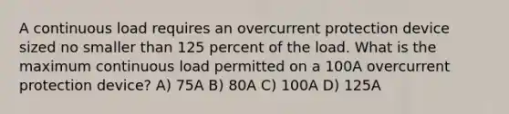 A continuous load requires an overcurrent protection device sized no smaller than 125 percent of the load. What is the maximum continuous load permitted on a 100A overcurrent protection device? A) 75A B) 80A C) 100A D) 125A