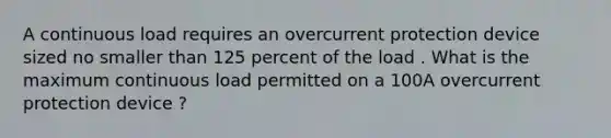 A continuous load requires an overcurrent protection device sized no smaller than 125 percent of the load . What is the maximum continuous load permitted on a 100A overcurrent protection device ?