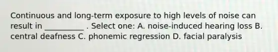 Continuous and long-term exposure to high levels of noise can result in __________ . Select one: A. noise-induced hearing loss B. central deafness C. phonemic regression D. facial paralysis