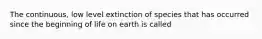 The continuous, low level extinction of species that has occurred since the beginning of life on earth is called