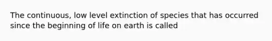 The continuous, low level extinction of species that has occurred since the beginning of life on earth is called