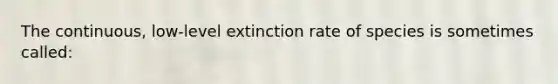 The continuous, low-level extinction rate of species is sometimes called: