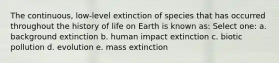 The continuous, low-level extinction of species that has occurred throughout the history of life on Earth is known as: Select one: a. background extinction b. human impact extinction c. biotic pollution d. evolution e. mass extinction