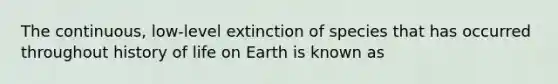 The continuous, low-level extinction of species that has occurred throughout history of life on Earth is known as