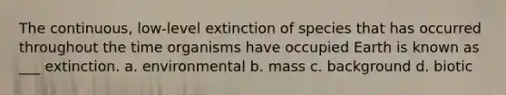 The continuous, low-level extinction of species that has occurred throughout the time organisms have occupied Earth is known as ___ extinction. a. environmental b. mass c. background d. biotic