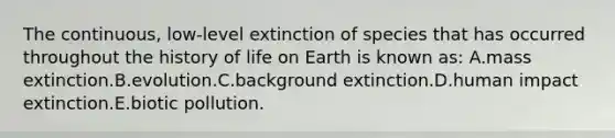 The continuous, low-level extinction of species that has occurred throughout the history of life on Earth is known as: A.mass extinction.B.evolution.C.background extinction.D.human impact extinction.E.biotic pollution.