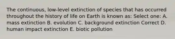 The continuous, low-level extinction of species that has occurred throughout the history of life on Earth is known as: Select one: A. mass extinction B. evolution C. background extinction Correct D. human impact extinction E. biotic pollution