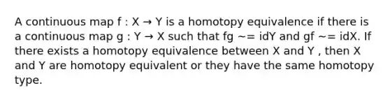 A continuous map f : X → Y is a homotopy equivalence if there is a continuous map g : Y → X such that fg ∼= idY and gf ∼= idX. If there exists a homotopy equivalence between X and Y , then X and Y are homotopy equivalent or they have the same homotopy type.