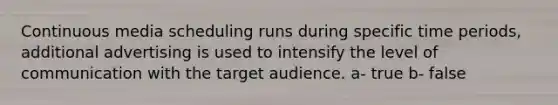 Continuous media scheduling runs during specific time periods, additional advertising is used to intensify the level of communication with the target audience. a- true b- false