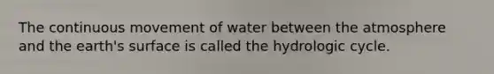 The continuous movement of water between the atmosphere and the earth's surface is called the hydrologic cycle.