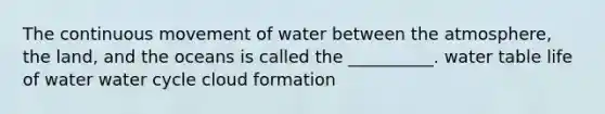 The continuous movement of water between the atmosphere, the land, and the oceans is called the __________. water table life of water water cycle cloud formation