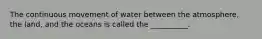 The continuous movement of water between the atmosphere, the land, and the oceans is called the __________.