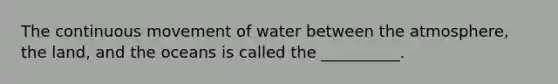 The continuous movement of water between the atmosphere, the land, and the oceans is called the __________.