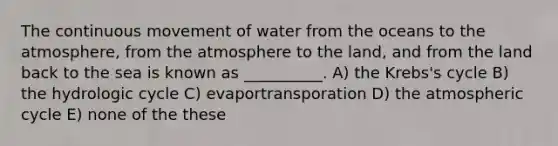 The continuous movement of water from the oceans to the atmosphere, from the atmosphere to the land, and from the land back to the sea is known as __________. A) the Krebs's cycle B) the hydrologic cycle C) evaportransporation D) the atmospheric cycle E) none of the these