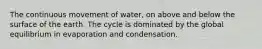 The continuous movement of water, on above and below the surface of the earth. The cycle is dominated by the global equilibrium in evaporation and condensation.