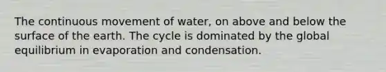 The continuous movement of water, on above and below the surface of the earth. The cycle is dominated by the global equilibrium in evaporation and condensation.