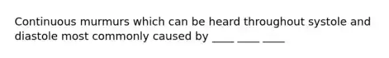 Continuous murmurs which can be heard throughout systole and diastole most commonly caused by ____ ____ ____