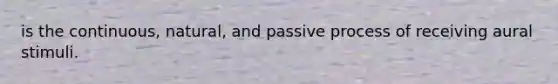 is the continuous, natural, and passive process of receiving aural stimuli.