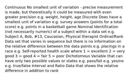 Continuous No smallest unit of variation - precise measurement is made, but theoretically it could be measured with even greater precision e.g. weight, height, age Discrete Does have a smallest unit of variation e.g. survey answers (points for a total score) e.g. points in a basketball game Nominal Identification (not necessarily numeric) of a subject within a data set e.g. Subject A, Bob, #13, Caucasian, Physical therapist Ordinal/Rank Data set that varies in sequence but there is no information on the relative difference between the data points e.g. placings in a race e.g. Self-reported health scale where 1 = excellent 2 = very good 3 = good 4 = fair 5 = poor Dichotomous Variable that can have only two possible values or states e.g. pass/fail e.g. yes/no e.g. true/false Interval and Ratio Data that shows the relative difference in addition to rank