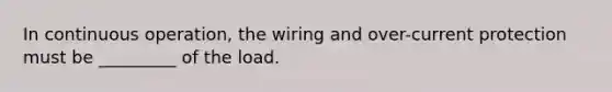 In continuous operation, the wiring and over-current protection must be _________ of the load.