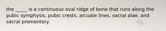 the _____ is a continuous oval ridge of bone that runs along the pubic symphysis, pubic crests, arcuate lines, sacral alae, and sacral promontory.