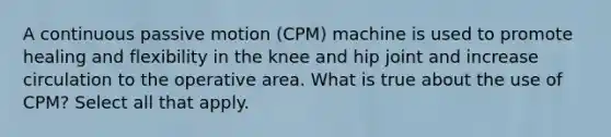 A continuous passive motion (CPM) machine is used to promote healing and flexibility in the knee and hip joint and increase circulation to the operative area. What is true about the use of CPM? Select all that apply.