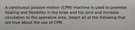 A continuous passive motion (CPM) machine is used to promote healing and flexibility in the knee and hip joint and increase circulation to the operative area. Select all of the following that are true about the use of CPM.