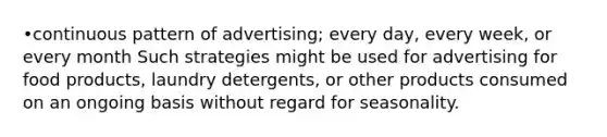 •continuous pattern of advertising; every day, every week, or every month Such strategies might be used for advertising for food products, laundry detergents, or other products consumed on an ongoing basis without regard for seasonality.