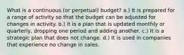 What is a continuous (or perpetual) budget? a.) It is prepared for a range of activity so that the budget can be adjusted for changes in activity. b.) It is a plan that is updated monthly or quarterly, dropping one period and adding another. c.) It is a strategic plan that does not change. d.) It is used in companies that experience no change in sales.