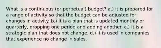 What is a continuous (or perpetual) budget? a.) It is prepared for a range of activity so that the budget can be adjusted for changes in activity. b.) It is a plan that is updated monthly or quarterly, dropping one period and adding another. c.) It is a strategic plan that does not change. d.) It is used in companies that experience no change in sales.