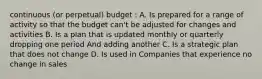 continuous (or perpetual) budget : A. Is prepared for a range of activity so that the budget can't be adjusted for changes and activities B. Is a plan that is updated monthly or quarterly dropping one period And adding another C. Is a strategic plan that does not change D. Is used in Companies that experience no change in sales