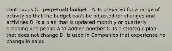 continuous (or perpetual) budget : A. Is prepared for a range of activity so that the budget can't be adjusted for changes and activities B. Is a plan that is updated monthly or quarterly dropping one period And adding another C. Is a strategic plan that does not change D. Is used in Companies that experience no change in sales