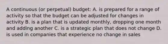 A continuous (or perpetual) budget: A. is prepared for a range of activity so that the budget can be adjusted for changes in activity B. is a plan that is updated monthly, dropping one month and adding another C. is a strategic plan that does not change D. is used in companies that experience no change in sales