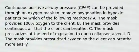 Continuous positive airway pressure (CPAP) can be provided through an oxygen mask to improve oxygenation in hypoxic patients by which of the following methods? A. The mask provides 100% oxygen to the client. B. The mask provides continuous air that the client can breathe. C. The mask pressurizes at the end of expiration to open collapsed alveoli. D. The mask provides pressurized oxygen so the client can breathe more easily.