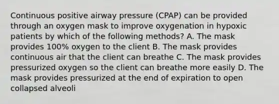 Continuous positive airway pressure (CPAP) can be provided through an oxygen mask to improve oxygenation in hypoxic patients by which of the following methods? A. The mask provides 100% oxygen to the client B. The mask provides continuous air that the client can breathe C. The mask provides pressurized oxygen so the client can breathe more easily D. The mask provides pressurized at the end of expiration to open collapsed alveoli