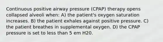 Continuous positive airway pressure (CPAP) therapy opens collapsed alveoli when: A) the patient's oxygen saturation increases. B) the patient exhales against positive pressure. C) the patient breathes in supplemental oxygen. D) the CPAP pressure is set to <a href='https://www.questionai.com/knowledge/k7BtlYpAMX-less-than' class='anchor-knowledge'>less than</a> 5 em H20.