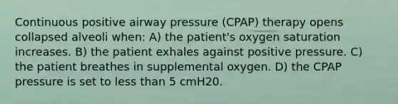 Continuous positive airway pressure (CPAP) therapy opens collapsed alveoli when: A) the patient's oxygen saturation increases. B) the patient exhales against positive pressure. C) the patient breathes in supplemental oxygen. D) the CPAP pressure is set to less than 5 cmH20.