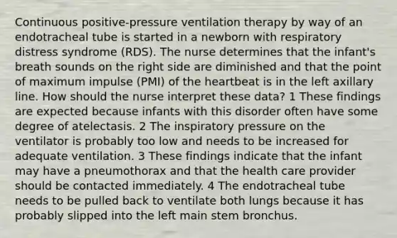 Continuous positive-pressure ventilation therapy by way of an endotracheal tube is started in a newborn with respiratory distress syndrome (RDS). The nurse determines that the infant's breath sounds on the right side are diminished and that the point of maximum impulse (PMI) of <a href='https://www.questionai.com/knowledge/kya8ocqc6o-the-heart' class='anchor-knowledge'>the heart</a>beat is in the left axillary line. How should the nurse interpret these data? 1 These findings are expected because infants with this disorder often have some degree of atelectasis. 2 The inspiratory pressure on the ventilator is probably too low and needs to be increased for adequate ventilation. 3 These findings indicate that the infant may have a pneumothorax and that the health care provider should be contacted immediately. 4 The endotracheal tube needs to be pulled back to ventilate both lungs because it has probably slipped into the left main stem bronchus.